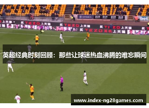 英超经典时刻回顾：那些让球迷热血沸腾的难忘瞬间
