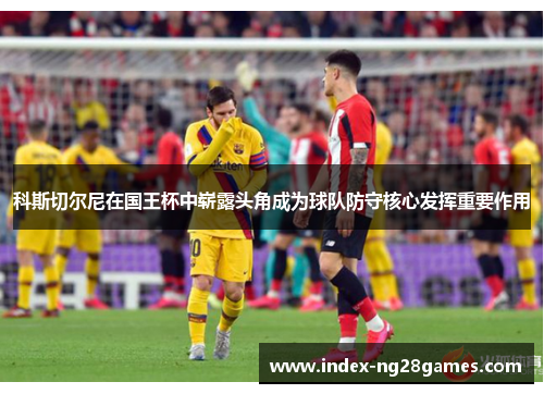 科斯切尔尼在国王杯中崭露头角成为球队防守核心发挥重要作用