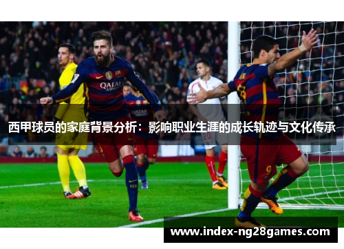 西甲球员的家庭背景分析：影响职业生涯的成长轨迹与文化传承