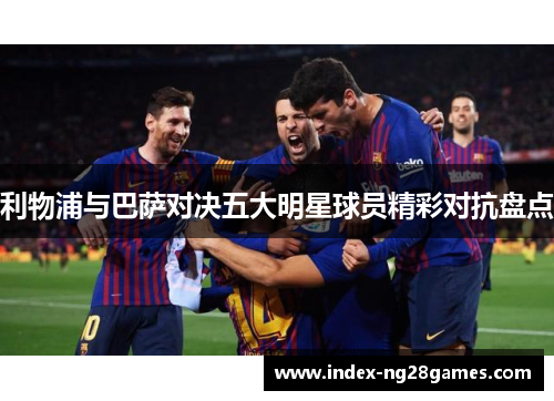 利物浦与巴萨对决五大明星球员精彩对抗盘点