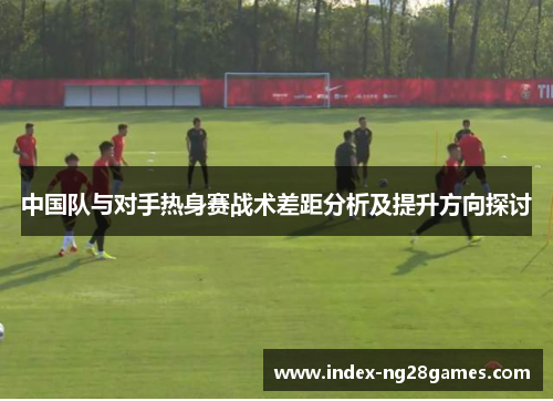中国队与对手热身赛战术差距分析及提升方向探讨