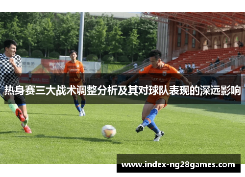 热身赛三大战术调整分析及其对球队表现的深远影响