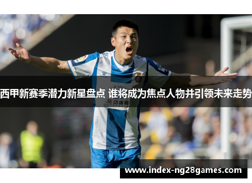 西甲新赛季潜力新星盘点 谁将成为焦点人物并引领未来走势