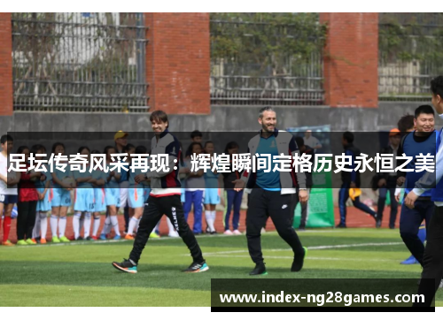 足坛传奇风采再现：辉煌瞬间定格历史永恒之美