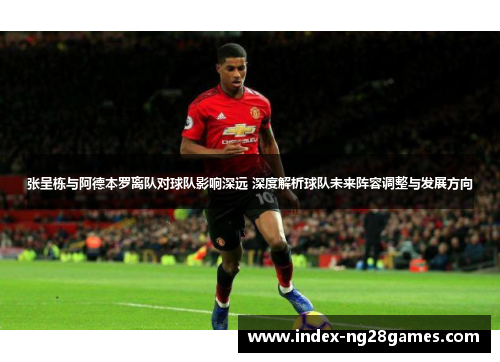 张呈栋与阿德本罗离队对球队影响深远 深度解析球队未来阵容调整与发展方向