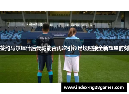 签约马尔穆什后曼城能否再次引领足坛迎接全新辉煌时刻