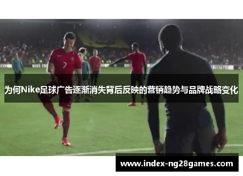 为何Nike足球广告逐渐消失背后反映的营销趋势与品牌战略变化