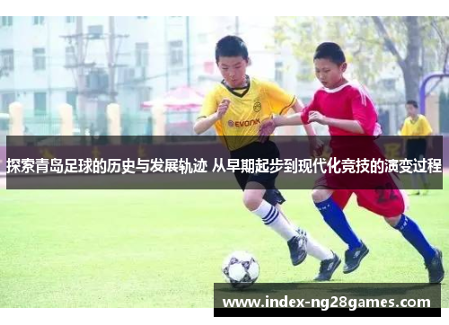 探索青岛足球的历史与发展轨迹 从早期起步到现代化竞技的演变过程