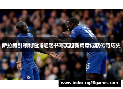 萨拉赫引领利物浦崛起书写英超新篇章成就传奇历史