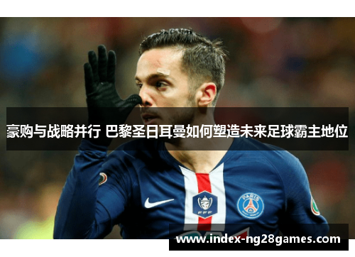 豪购与战略并行 巴黎圣日耳曼如何塑造未来足球霸主地位