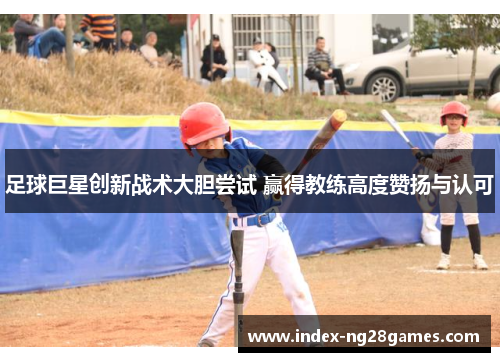 足球巨星创新战术大胆尝试 赢得教练高度赞扬与认可