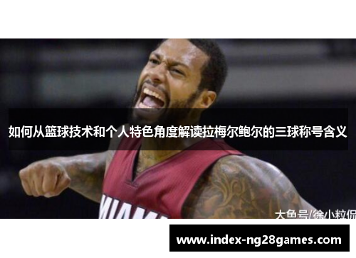 如何从篮球技术和个人特色角度解读拉梅尔鲍尔的三球称号含义 如何从篮球技术和个人特色角度解读拉梅尔鲍尔的三球称号含义