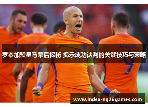 罗本加盟皇马幕后揭秘 揭示成功谈判的关键技巧与策略