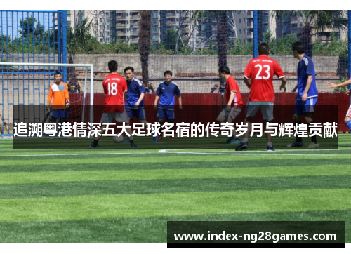 追溯粤港情深五大足球名宿的传奇岁月与辉煌贡献