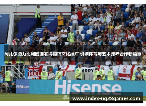 阿扎尔助力比利时国家博物馆文化推广 引领体育与艺术跨界合作新篇章 阿扎尔助力比利时国家博物馆文化推广 引领体育与艺术跨界合作新篇章