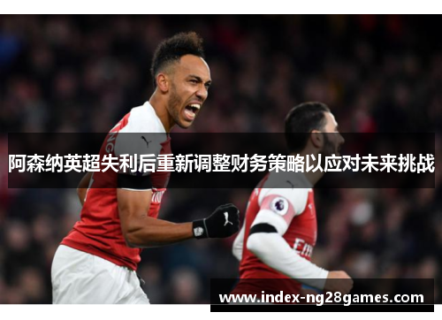 阿森纳英超失利后重新调整财务策略以应对未来挑战 阿森纳英超失利后重新调整财务策略以应对未来挑战