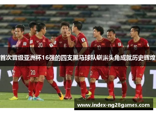 首次晋级亚洲杯16强的四支黑马球队崭露头角成就历史辉煌