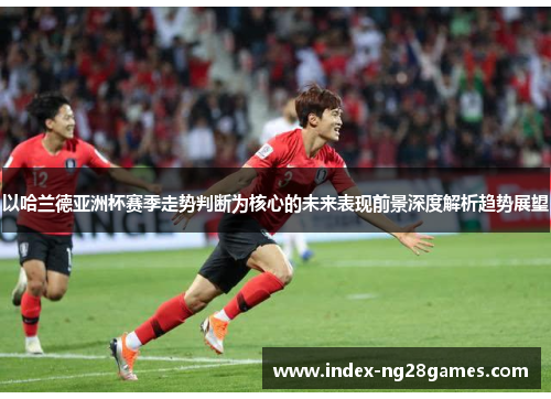 以哈兰德亚洲杯赛季走势判断为核心的未来表现前景深度解析趋势展望