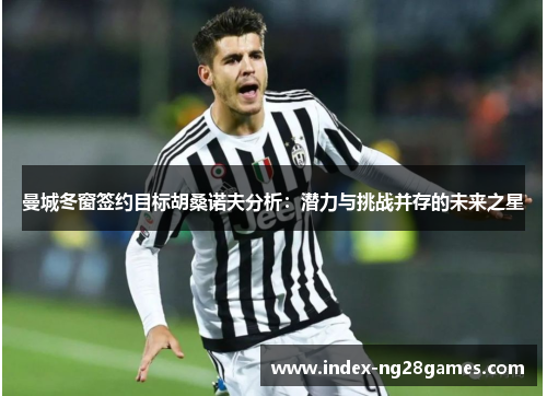 曼城冬窗签约目标胡桑诺夫分析：潜力与挑战并存的未来之星