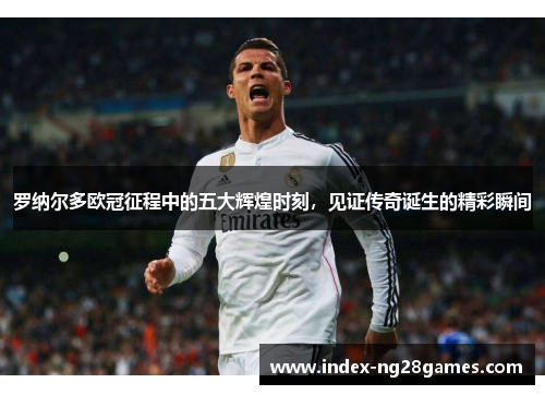 罗纳尔多欧冠征程中的五大辉煌时刻，见证传奇诞生的精彩瞬间