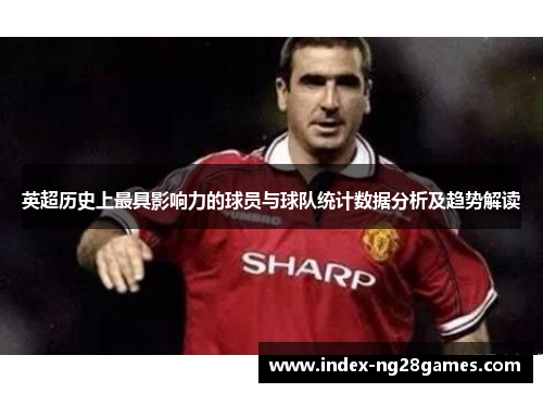 英超历史上最具影响力的球员与球队统计数据分析及趋势解读