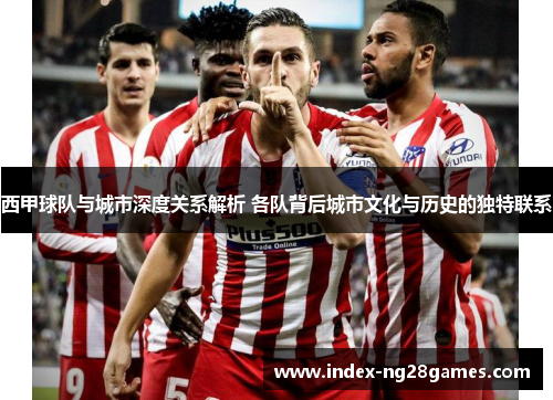 西甲球队与城市深度关系解析 各队背后城市文化与历史的独特联系
