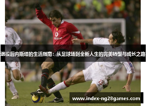 退役后内斯塔的生活指南：从足球场到全新人生的完美转型与成长之路