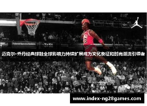 迈克尔·乔丹经典球鞋全球影响力持续扩展成为文化象征和时尚潮流引领者