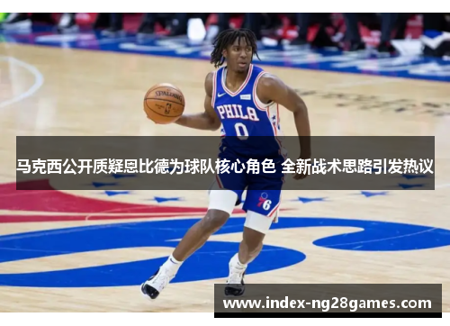 马克西公开质疑恩比德为球队核心角色 全新战术思路引发热议